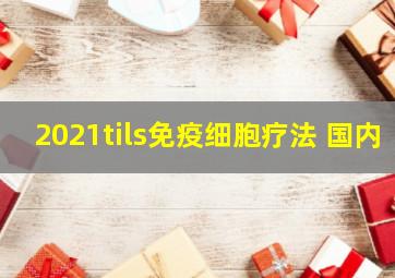 2021tils免疫细胞疗法 国内